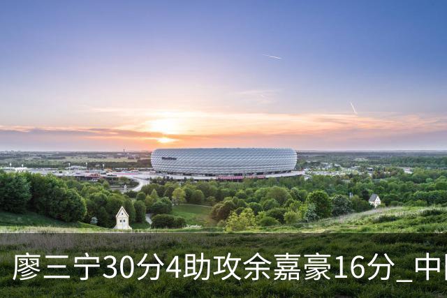 廖三宁30分4助攻余嘉豪16分 中国男篮87比78击败沙特男篮
